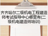 齐齐哈尔二级机电工程建造师考试指导中心哪里有(二级机电建造师培训)