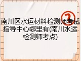 南川区水运材料检测师考试指导中心哪里有(南川水运检测师考点)