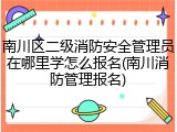 南川区二级消防安全管理员在哪里学怎么报名(南川消防管理报名)