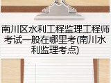 南川区水利工程监理工程师考试一般在哪里考(南川水利监理考点)