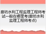 廊坊水利工程监理工程师考试一般在哪里考(廊坊水利监理工程师考点)