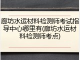 廊坊水运材料检测师考试指导中心哪里有(廊坊水运材料检测师考点)
