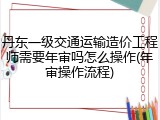 丹东一级交通运输造价工程师需要年审吗怎么操作(年审操作流程)