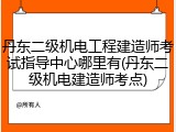 丹东二级机电工程建造师考试指导中心哪里有(丹东二级机电建造师考点)