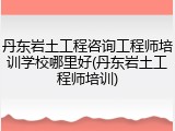 丹东岩土工程咨询工程师培训学校哪里好(丹东岩土工程师培训)