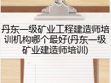 丹东一级矿业工程建造师培训机构哪个最好(丹东一级矿业建造师培训)