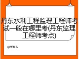 丹东水利工程监理工程师考试一般在哪里考(丹东监理工程师考点)