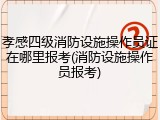 孝感四级消防设施操作员证在哪里报考(消防设施操作员报考)