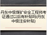 丹东中级煤矿安全工程师考证通过以后有补贴吗(丹东中级注安补贴)