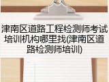 津南区道路工程检测师考试培训机构哪里找(津南区道路检测师培训)