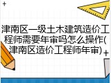 津南区一级土木建筑造价工程师需要年审吗怎么操作(津南区造价工程师年审)