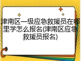 津南区一级应急救援员在哪里学怎么报名(津南区应急救援员报名)