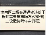 津南区二级交通运输造价工程师需要年审吗怎么操作(二级造价师年审流程)