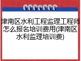 津南区水利工程监理工程师怎么报名培训费用(津南区水利监理培训费)