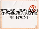 津南区纺织工程咨询工程师证报考具体要求(纺织工程师证报考条件)