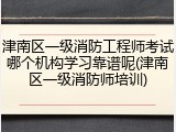 津南区一级消防工程师考试哪个机构学习靠谱呢(津南区一级消防师培训)