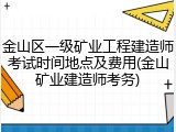 金山区一级矿业工程建造师考试时间地点及费用(金山矿业建造师考务)