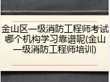 金山区一级消防工程师考试哪个机构学习靠谱呢(金山一级消防工程师培训)