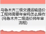 乌鲁木齐二级交通运输造价工程师需要年审吗怎么操作(乌鲁木齐二级造价师年审流程)