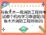 乌鲁木齐一级消防工程师考试哪个机构学习靠谱呢(乌鲁木齐消防工程师培训)