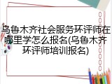 乌鲁木齐社会服务环评师在哪里学怎么报名(乌鲁木齐环评师培训报名)