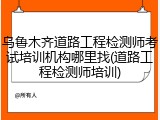乌鲁木齐道路工程检测师考试培训机构哪里找(道路工程检测师培训)