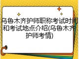 乌鲁木齐护师职称考试时间和考试地点介绍(乌鲁木齐护师考情)