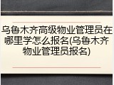 乌鲁木齐高级物业管理员在哪里学怎么报名(乌鲁木齐物业管理员报名)