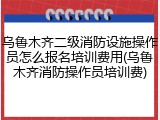 乌鲁木齐二级消防设施操作员怎么报名培训费用(乌鲁木齐消防操作员培训费)