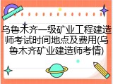 乌鲁木齐一级矿业工程建造师考试时间地点及费用(乌鲁木齐矿业建造师考情)