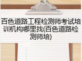 百色道路工程检测师考试培训机构哪里找(百色道路检测师培)