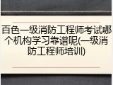 百色一级消防工程师考试哪个机构学习靠谱呢(一级消防工程师培训)
