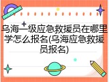 乌海一级应急救援员在哪里学怎么报名(乌海应急救援员报名)