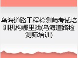 乌海道路工程检测师考试培训机构哪里找(乌海道路检测师培训)
