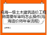 乌海一级土木建筑造价工程师需要年审吗怎么操作(乌海造价师年审流程)