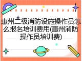 惠州二级消防设施操作员怎么报名培训费用(惠州消防操作员培训费)