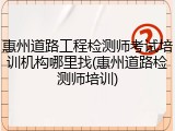 惠州道路工程检测师考试培训机构哪里找(惠州道路检测师培训)