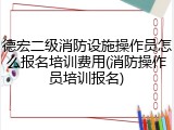 德宏二级消防设施操作员怎么报名培训费用(消防操作员培训报名)