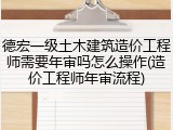德宏一级土木建筑造价工程师需要年审吗怎么操作(造价工程师年审流程)