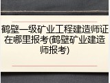 鹤壁一级矿业工程建造师证在哪里报考(鹤壁矿业建造师报考)