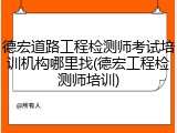 德宏道路工程检测师考试培训机构哪里找(德宏工程检测师培训)