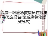 武威一级应急救援员在哪里学怎么报名(武威应急救援员报名)