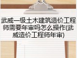武威一级土木建筑造价工程师需要年审吗怎么操作(武威造价工程师年审)