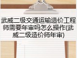 武威二级交通运输造价工程师需要年审吗怎么操作(武威二级造价师年审)