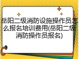 岳阳二级消防设施操作员怎么报名培训费用(岳阳二级消防操作员报名)