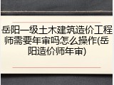 岳阳一级土木建筑造价工程师需要年审吗怎么操作(岳阳造价师年审)