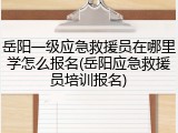 岳阳一级应急救援员在哪里学怎么报名(岳阳应急救援员培训报名)