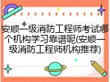 安顺一级消防工程师考试哪个机构学习靠谱呢(安顺一级消防工程师机构推荐)