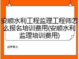 安顺水利工程监理工程师怎么报名培训费用(安顺水利监理培训费用)