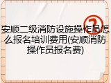 安顺二级消防设施操作员怎么报名培训费用(安顺消防操作员报名费)